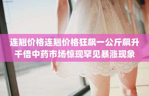 连翘价格连翘价格狂飙一公斤飙升千倍中药市场惊现罕见暴涨现象