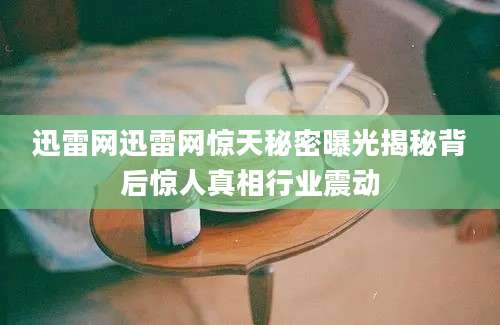 迅雷网迅雷网惊天秘密曝光揭秘背后惊人真相行业震动