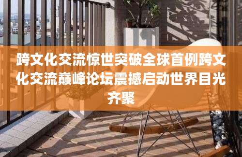 跨文化交流惊世突破全球首例跨文化交流巅峰论坛震撼启动世界目光齐聚