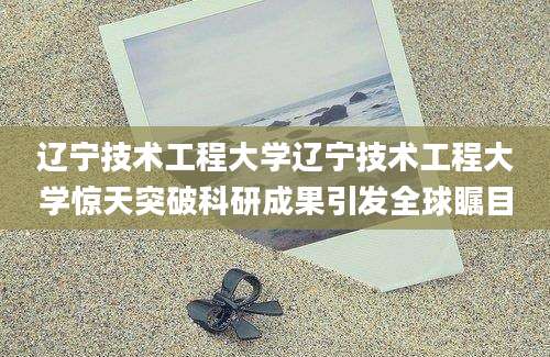 辽宁技术工程大学辽宁技术工程大学惊天突破科研成果引发全球瞩目
