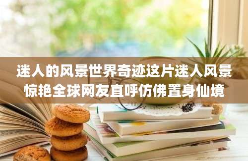 迷人的风景世界奇迹这片迷人风景惊艳全球网友直呼仿佛置身仙境