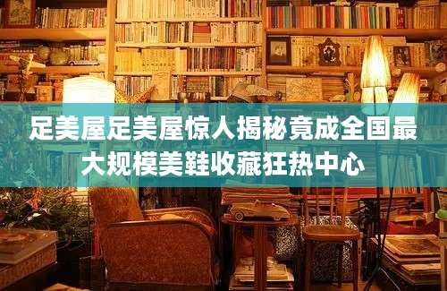 足美屋足美屋惊人揭秘竟成全国最大规模美鞋收藏狂热中心