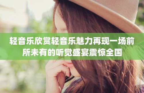 轻音乐欣赏轻音乐魅力再现一场前所未有的听觉盛宴震惊全国