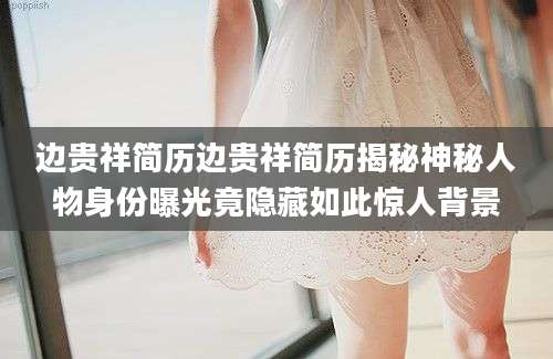 边贵祥简历边贵祥简历揭秘神秘人物身份曝光竟隐藏如此惊人背景
