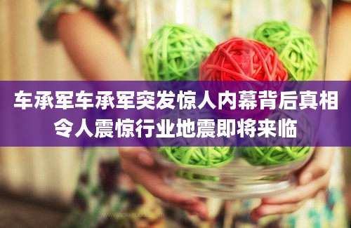 车承军车承军突发惊人内幕背后真相令人震惊行业地震即将来临