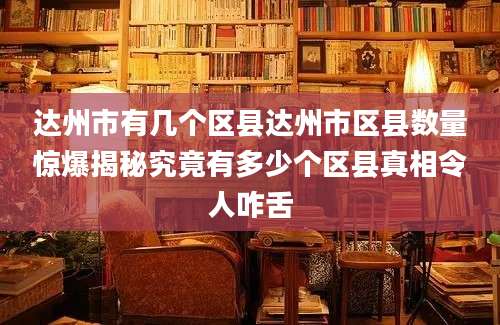达州市有几个区县达州市区县数量惊爆揭秘究竟有多少个区县真相令人咋舌