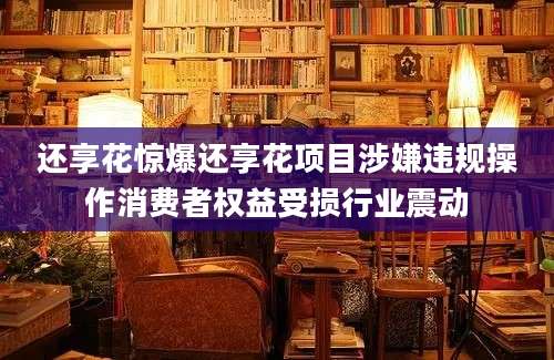 还享花惊爆还享花项目涉嫌违规操作消费者权益受损行业震动