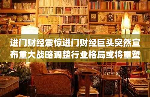进门财经震惊进门财经巨头突然宣布重大战略调整行业格局或将重塑