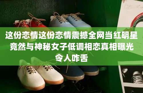 这份恋情这份恋情震撼全网当红明星竟然与神秘女子低调相恋真相曝光令人咋舌