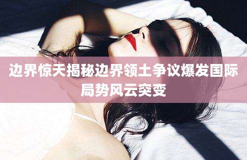 边界惊天揭秘边界领土争议爆发国际局势风云突变