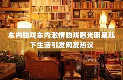 车内吻戏车内激情吻戏曝光明星私下生活引发网友热议