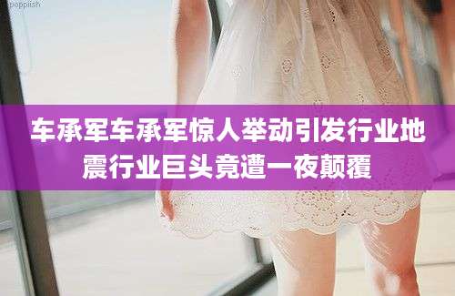 车承军车承军惊人举动引发行业地震行业巨头竟遭一夜颠覆